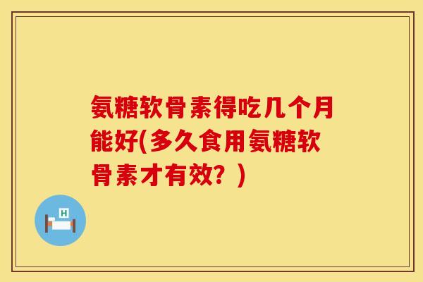 氨糖软骨素得吃几个月能好(多久食用氨糖软骨素才有效？)