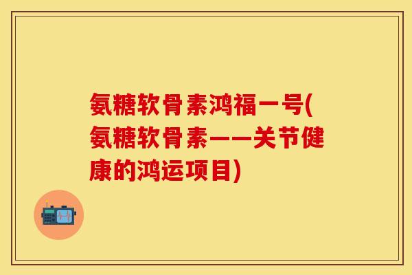 氨糖软骨素鸿福一号(氨糖软骨素——关节健康的鸿运项目)