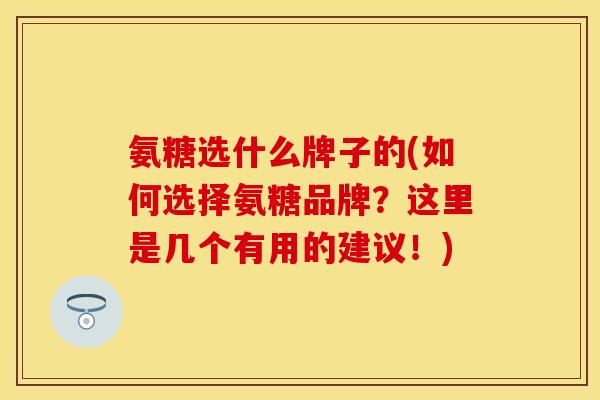 氨糖选什么牌子的(如何选择氨糖品牌？这里是几个有用的建议！)