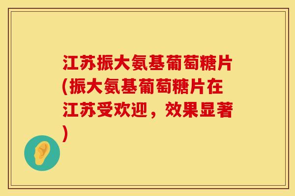 江苏振大氨基葡萄糖片(振大氨基葡萄糖片在江苏受欢迎，效果显著)