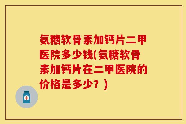 氨糖软骨素加钙片二甲医院多少钱(氨糖软骨素加钙片在二甲医院的价格是多少？)