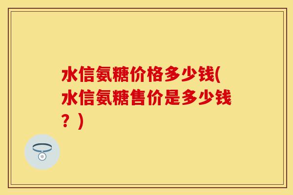 水信氨糖价格多少钱(水信氨糖售价是多少钱？)
