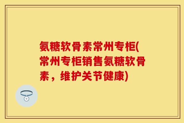 氨糖软骨素常州专柜(常州专柜销售氨糖软骨素，维护关节健康)