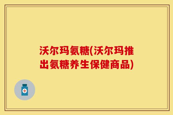 沃尔玛氨糖(沃尔玛推出氨糖养生保健商品)
