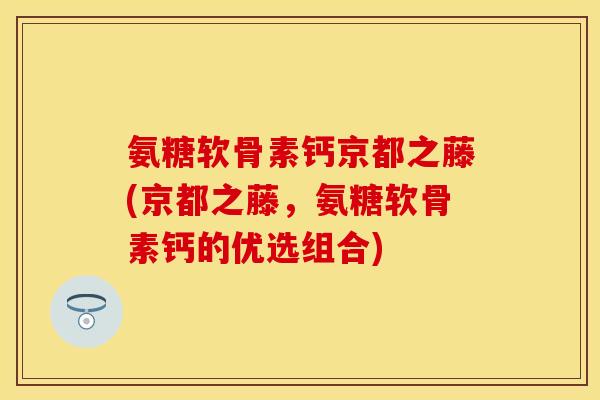 氨糖软骨素钙京都之藤(京都之藤，氨糖软骨素钙的优选组合)
