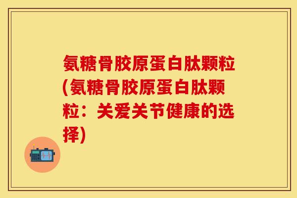 氨糖骨胶原蛋白肽颗粒(氨糖骨胶原蛋白肽颗粒：关爱关节健康的选择)