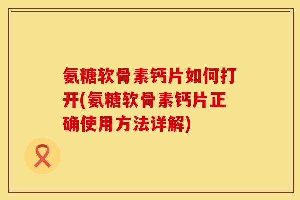 氨糖软骨素钙片如何打开(氨糖软骨素钙片正确使用方法详解)