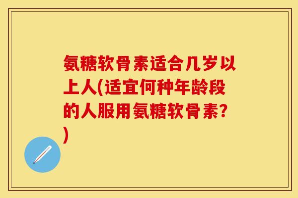 氨糖软骨素适合几岁以上人(适宜何种年龄段的人服用氨糖软骨素？)