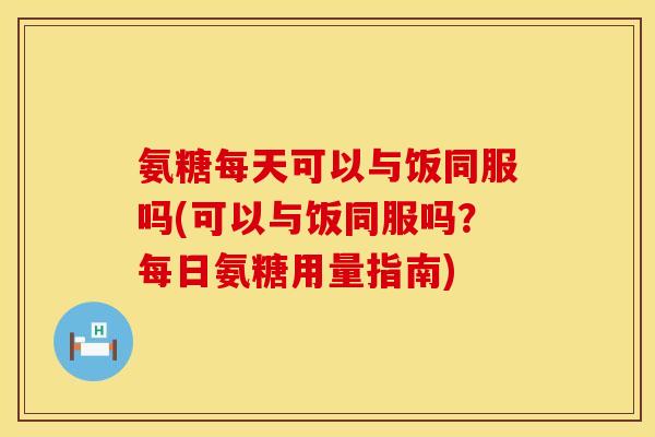 氨糖每天可以与饭同服吗(可以与饭同服吗？每日氨糖用量指南)