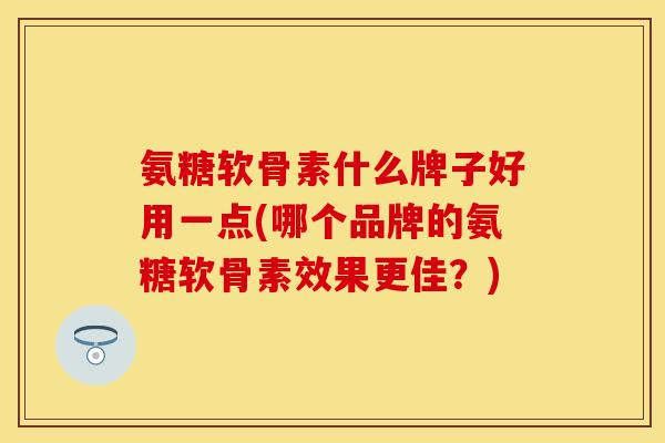 氨糖软骨素什么牌子好用一点(哪个品牌的氨糖软骨素效果更佳？)