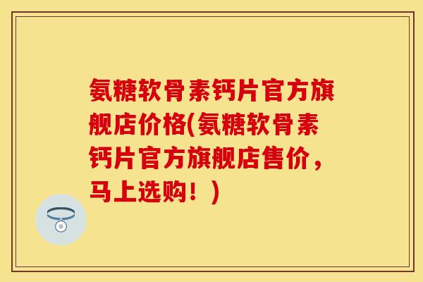 氨糖软骨素钙片官方旗舰店价格(氨糖软骨素钙片官方旗舰店售价，马上选购！)