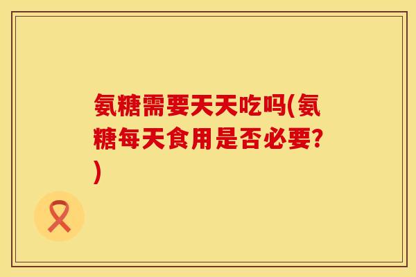 氨糖需要天天吃吗(氨糖每天食用是否必要？)