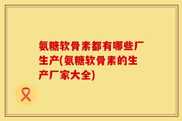 氨糖软骨素都有哪些厂生产(氨糖软骨素的生产厂家大全)
