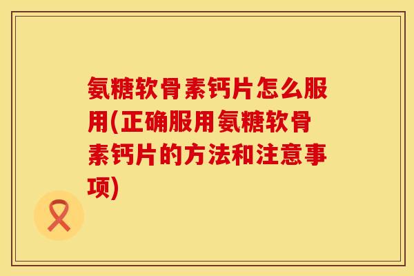 氨糖软骨素钙片怎么服用(正确服用氨糖软骨素钙片的方法和注意事项)