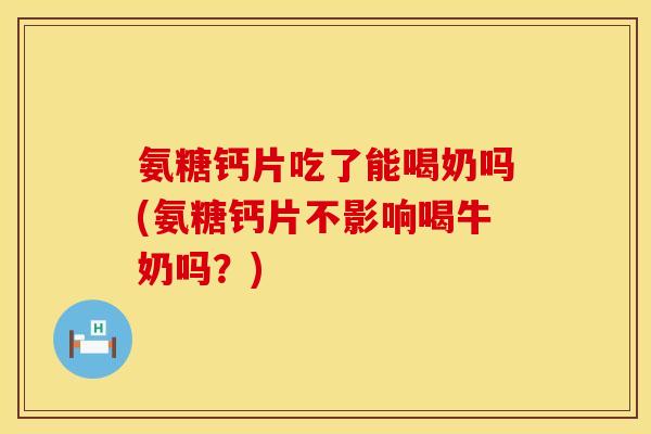 氨糖钙片吃了能喝奶吗(氨糖钙片不影响喝牛奶吗？)