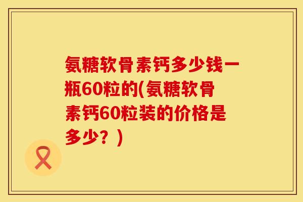 氨糖软骨素钙多少钱一瓶60粒的(氨糖软骨素钙60粒装的价格是多少？)