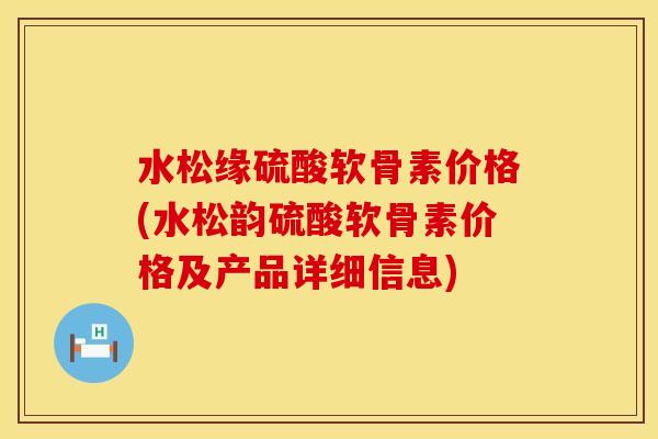 水松缘硫酸软骨素价格(水松韵硫酸软骨素价格及产品详细信息) 水松缘硫酸软骨素价格(水松韵硫酸软骨素价格及产品详细信息)