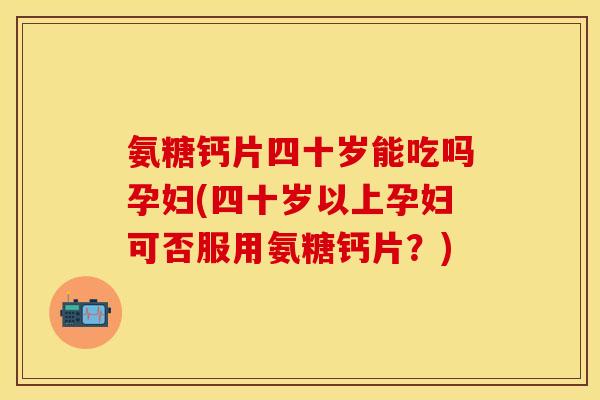 氨糖钙片四十岁能吃吗孕妇(四十岁以上孕妇可否服用氨糖钙片？)