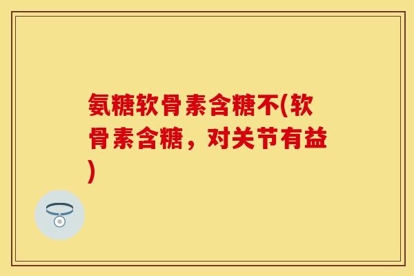 氨糖软骨素含糖不(软骨素含糖，对关节有益)