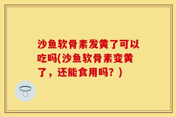 沙鱼软骨素发黄了可以吃吗(沙鱼软骨素变黄了，还能食用吗？)