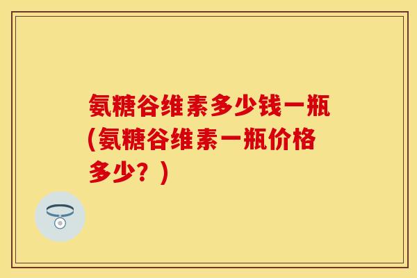 氨糖谷维素多少钱一瓶(氨糖谷维素一瓶价格多少？)