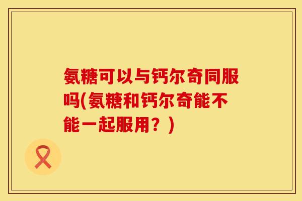 氨糖可以与钙尔奇同服吗(氨糖和钙尔奇能不能一起服用？)