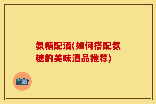 氨糖配酒(如何搭配氨糖的美味酒品推荐)