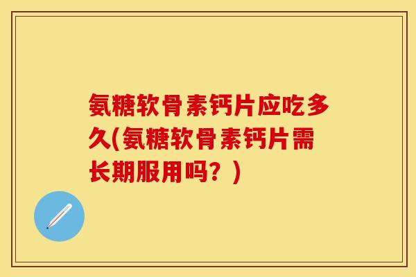 氨糖软骨素钙片应吃多久(氨糖软骨素钙片需长期服用吗？)