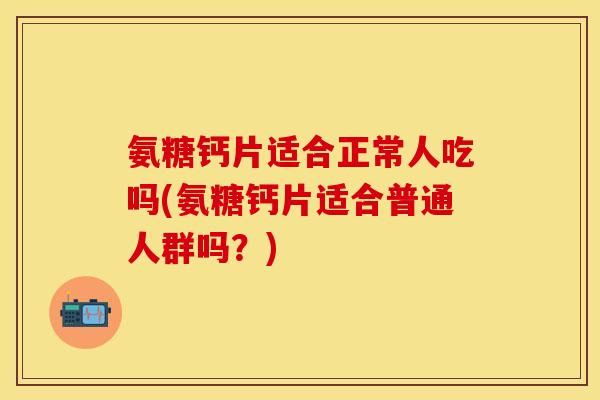 氨糖钙片适合正常人吃吗(氨糖钙片适合普通人群吗？)