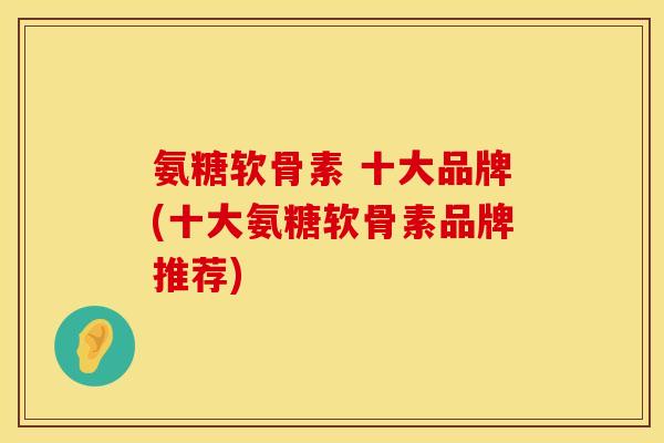 氨糖软骨素 十大品牌(十大氨糖软骨素品牌推荐)