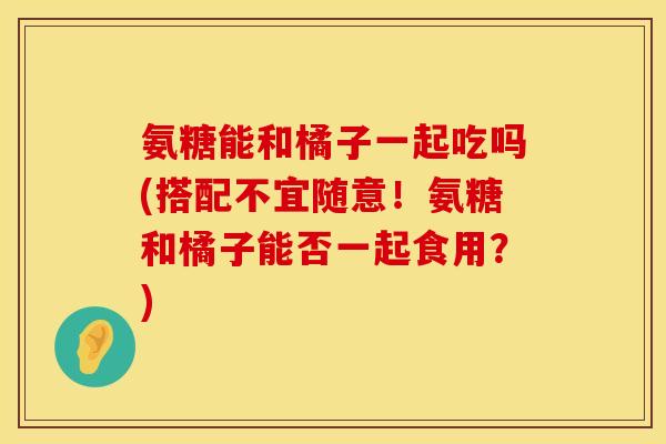 氨糖能和橘子一起吃吗(搭配不宜随意！氨糖和橘子能否一起食用？)