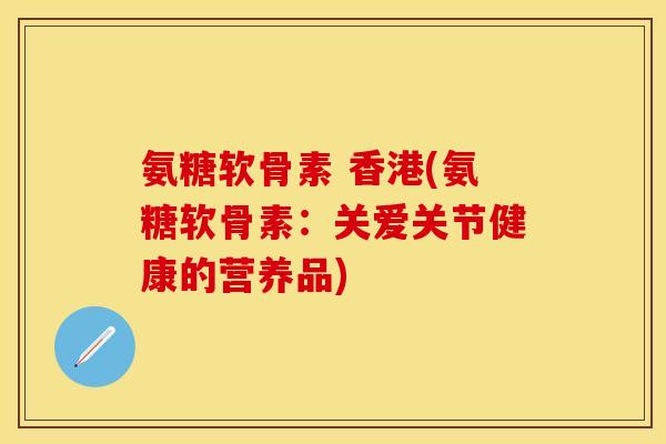 氨糖软骨素 香港(氨糖软骨素:关爱关节健康的营养品) 氨糖软骨素 香港(氨糖软骨素:关爱关节健康的营养品)