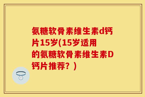 氨糖软骨素维生素d钙片15岁(15岁适用的氨糖软骨素维生素D钙片推荐？)