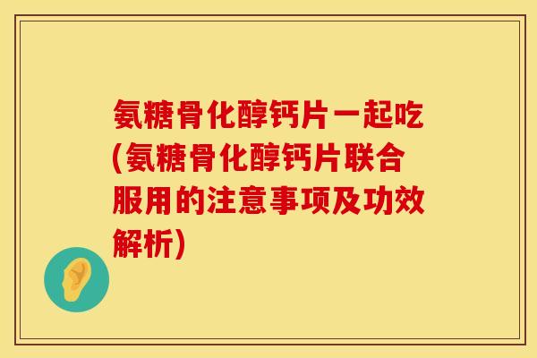 氨糖骨化醇钙片一起吃(氨糖骨化醇钙片联合服用的注意事项及功效解析)