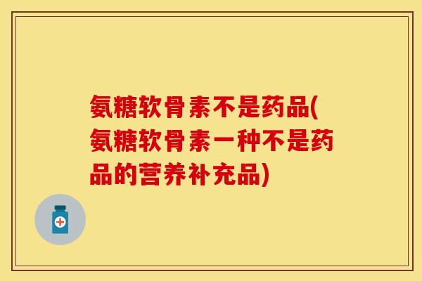 氨糖软骨素不是药品(氨糖软骨素一种不是药品的营养补充品)