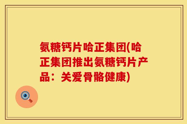 氨糖钙片哈正集团(哈正集团推出氨糖钙片产品：关爱骨骼健康)