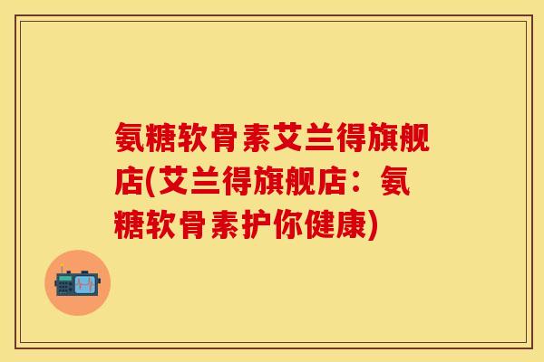 氨糖软骨素艾兰得旗舰店(艾兰得旗舰店：氨糖软骨素护你健康)