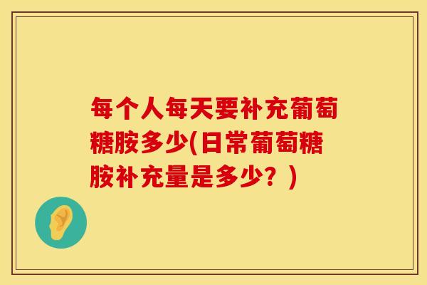 每个人每天要补充葡萄糖胺多少(日常葡萄糖胺补充量是多少？)