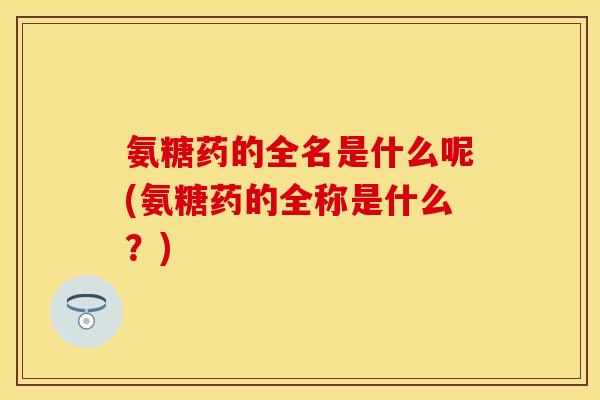 氨糖药的全名是什么呢(氨糖药的全称是什么？)