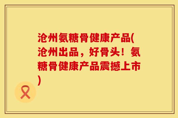 沧州氨糖骨健康产品(沧州出品，好骨头！氨糖骨健康产品震撼上市)