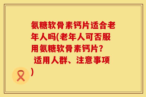 氨糖软骨素钙片适合老年人吗(老年人可否服用氨糖软骨素钙片？  适用人群、注意事项)