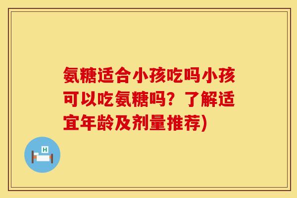 氨糖适合小孩吃吗小孩可以吃氨糖吗？了解适宜年龄及剂量推荐)