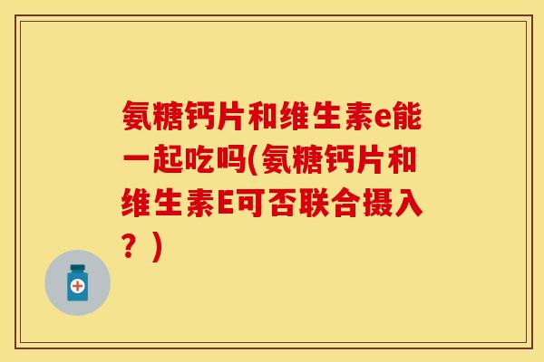 氨糖钙片和维生素e能一起吃吗(氨糖钙片和维生素E可否联合摄入？)
