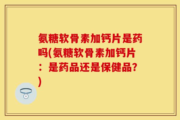 氨糖软骨素加钙片是药吗(氨糖软骨素加钙片：是药品还是保健品？)