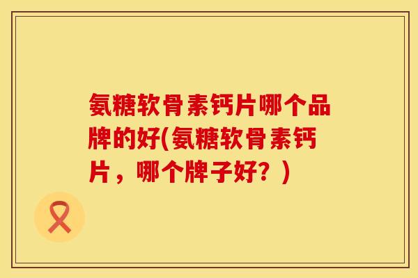 氨糖软骨素钙片哪个品牌的好(氨糖软骨素钙片，哪个牌子好？)
