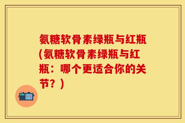 氨糖软骨素绿瓶与红瓶(氨糖软骨素绿瓶与红瓶：哪个更适合你的关节？)