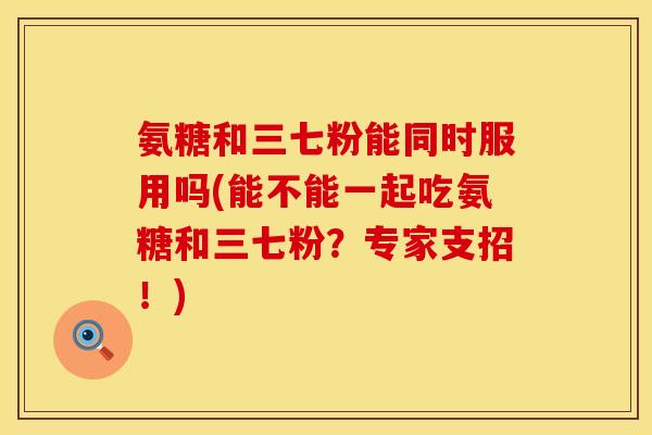 氨糖和三七粉能同时服用吗(能不能一起吃氨糖和三七粉？专家支招！)