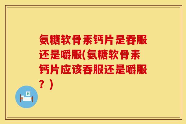 氨糖软骨素钙片是吞服还是嚼服(氨糖软骨素钙片应该吞服还是嚼服？)