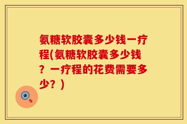 氨糖软胶囊多少钱一疗程(氨糖软胶囊多少钱？一疗程的花费需要多少？)