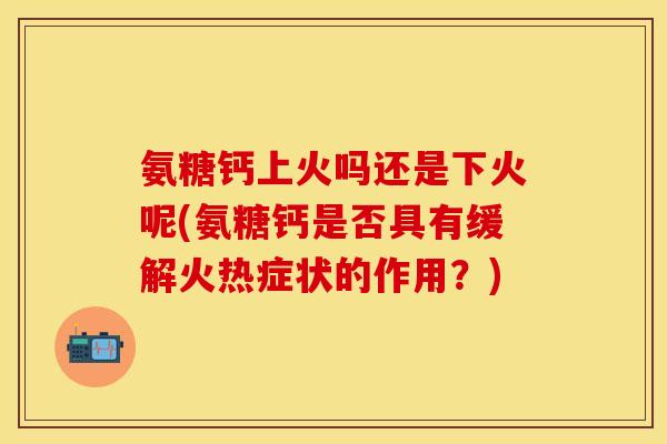 氨糖钙上火吗还是下火呢(氨糖钙是否具有缓解火热症状的作用？)